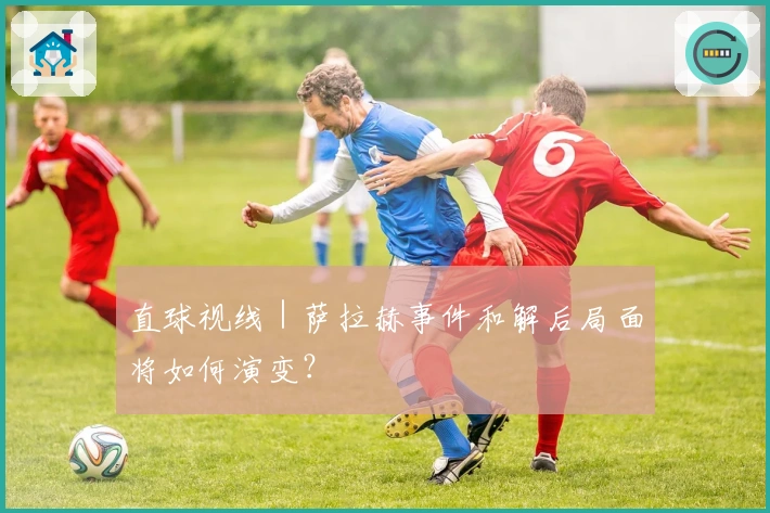 直球视线｜萨拉赫事件和解后局面将如何演变？