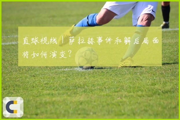 直球视线｜萨拉赫事件和解后局面将如何演变？