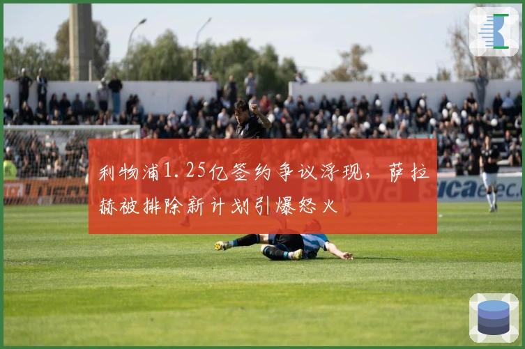 利物浦1.25亿签约争议浮现，萨拉赫被排除新计划引爆怒火