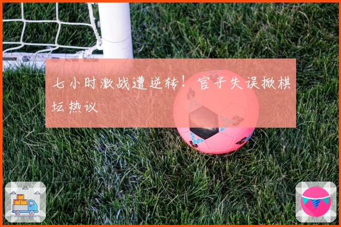 七小时激战遭逆转！官子失误掀棋坛热议