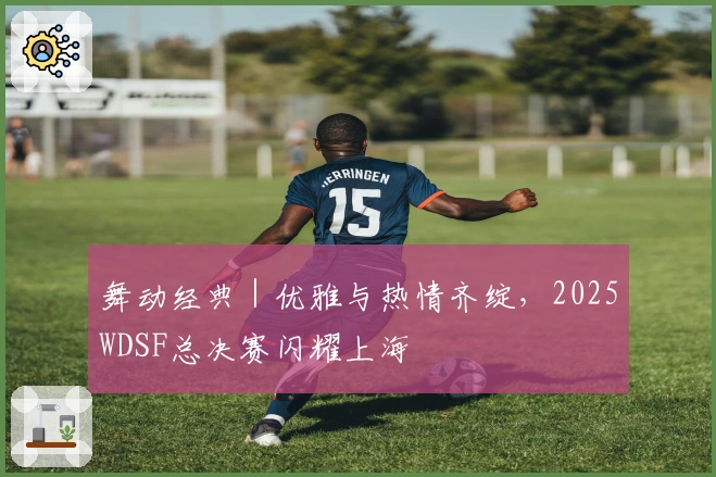 舞动经典｜优雅与热情齐绽，2025WDSF总决赛闪耀上海