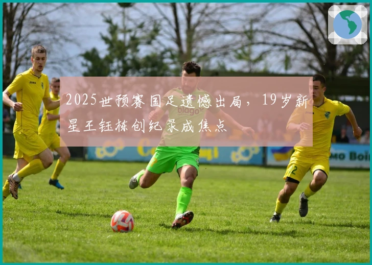 2025世预赛国足遗憾出局，19岁新星王钰栋创纪录成焦点