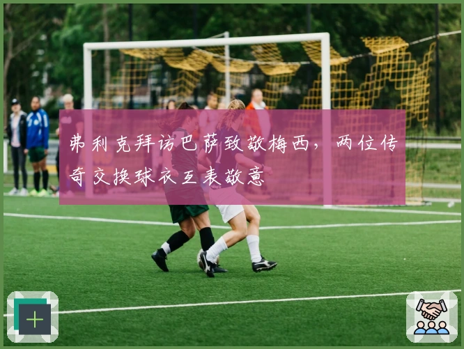 弗利克拜访巴萨致敬梅西，两位传奇交换球衣互表敬意