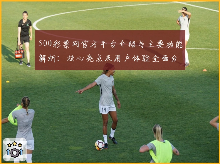 500彩票网官方平台介绍与主要功能解析:核心亮点及用户体验全面分析