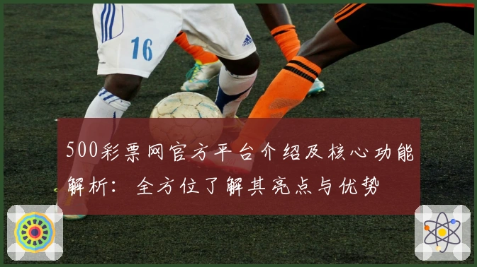 500彩票网官方平台介绍及核心功能解析：全方位了解其亮点与优势