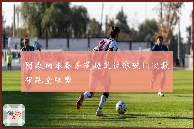 阿森纳本赛季英超定位球破门次数领跑全联盟