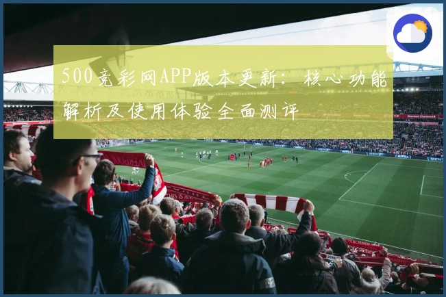 500竞彩网APP版本更新：核心功能解析及使用体验全面测评