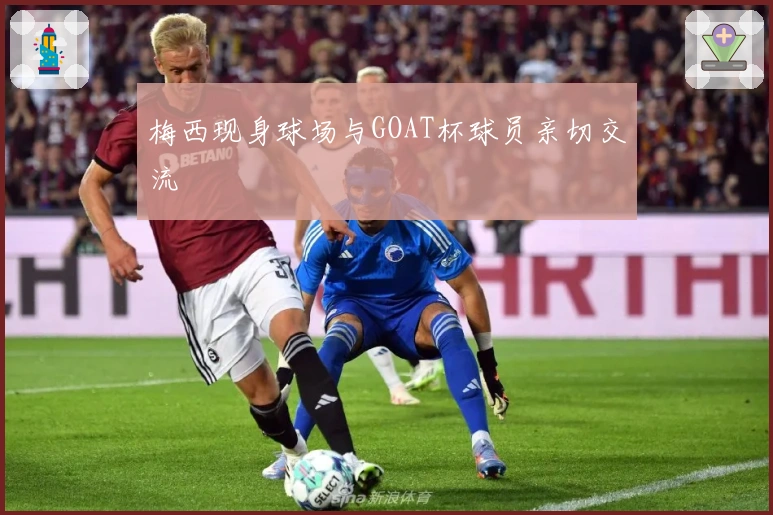 梅西现身球场与GOAT杯球员亲切交流