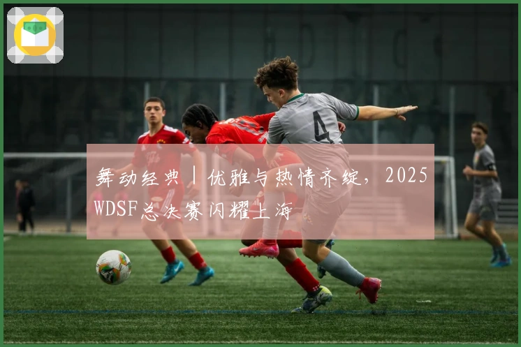 舞动经典｜优雅与热情齐绽，2025WDSF总决赛闪耀上海
