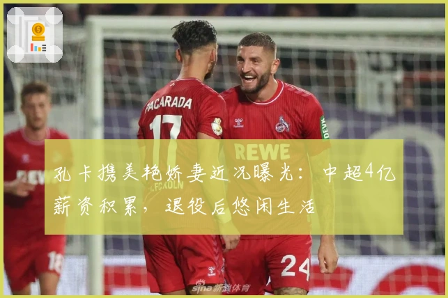 孔卡携美艳娇妻近况曝光：中超4亿薪资积累，退役后悠闲生活