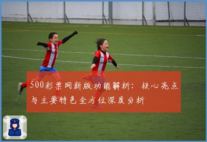 500彩票网新版功能解析：核心亮点与主要特色全方位深度分析