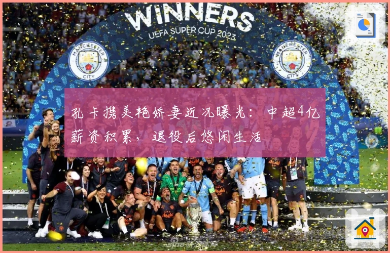 孔卡携美艳娇妻近况曝光：中超4亿薪资积累，退役后悠闲生活