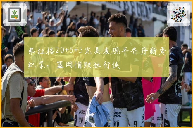 弗拉格20+5+5完美表现平乔丹新秀纪录，篮网惜败独行侠