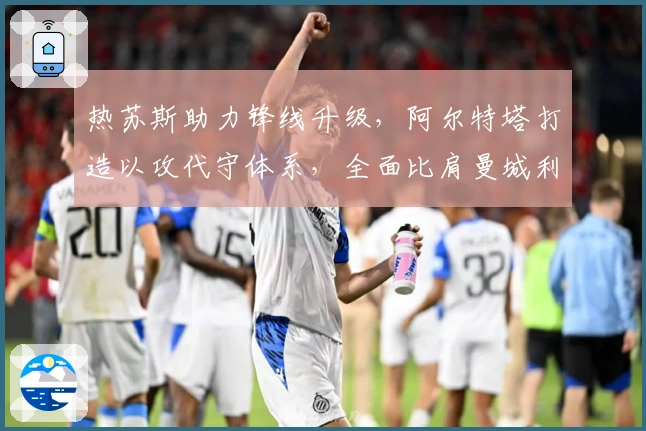 热苏斯助力锋线升级，阿尔特塔打造以攻代守体系，全面比肩曼城利物浦！