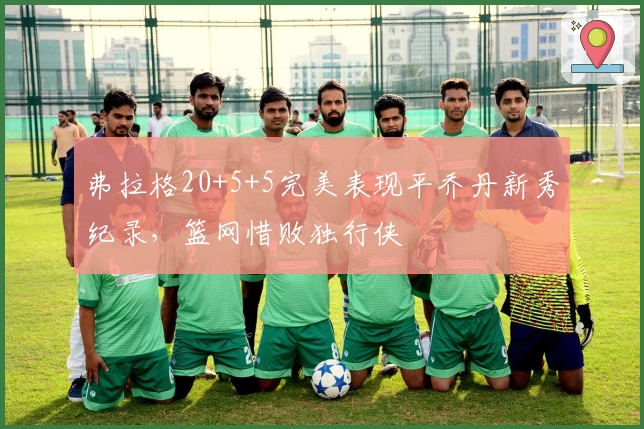 弗拉格20+5+5完美表现平乔丹新秀纪录，篮网惜败独行侠