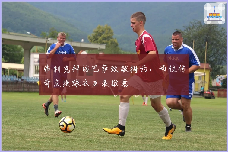 弗利克拜访巴萨致敬梅西，两位传奇交换球衣互表敬意