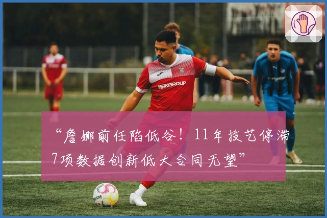 “詹娜前任陷低谷！11年技艺停滞 7项数据创新低大合同无望”